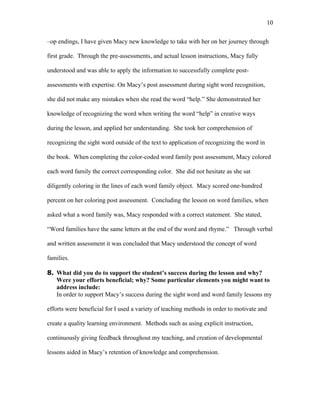 10

–op endings, I have given Macy new knowledge to take with her on her journey through

first grade. Through the pre-assessments, and actual lesson instructions, Macy fully

understood and was able to apply the information to successfully complete post-

assessments with expertise. On Macy’s post assessment during sight word recognition,

she did not make any mistakes when she read the word “help.” She demonstrated her

knowledge of recognizing the word when writing the word “help” in creative ways

during the lesson, and applied her understanding. She took her comprehension of

recognizing the sight word outside of the text to application of recognizing the word in

the book. When completing the color-coded word family post assessment, Macy colored

each word family the correct corresponding color. She did not hesitate as she sat

diligently coloring in the lines of each word family object. Macy scored one-hundred

percent on her coloring post assessment. Concluding the lesson on word families, when

asked what a word family was, Macy responded with a correct statement. She stated,

“Word families have the same letters at the end of the word and rhyme.” Through verbal

and written assessment it was concluded that Macy understood the concept of word

families.

8. What did you do to support the student’s success during the lesson and why?
   Were your efforts beneficial; why? Some particular elements you might want to
   address include:
   In order to support Macy’s success during the sight word and word family lessons my

efforts were beneficial for I used a variety of teaching methods in order to motivate and

create a quality learning environment. Methods such as using explicit instruction,

continuously giving feedback throughout my teaching, and creation of developmental

lessons aided in Macy’s retention of knowledge and comprehension.
 