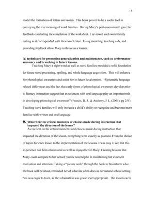 13

model the formations of letters and words. This book proved to be a useful tool in

conveying the true meaning of word families. During Macy’s post-assessment I gave her

feedback concluding the completion of the worksheet. I reviewed each word family

ending as it corresponded with the correct color. Using modeling, teaching aids, and

providing feedback allow Macy to thrive as a learner.


(c) techniques for promoting generalization and maintenance, such as performance
summary and branching to future lessons.
        Teaching Macy a sight word as well as word families provided a solid foundation

for future word processing, spelling, and whole language acquisition. This will enhance

her phonological awareness and assist her in future development. “Systematic language

related differences and the fact that early forms of phonological awareness develop prior

to literacy instruction suggest that experiences with oral language play an important role

in developing phonological awareness” (Francis, D. J., & Anthony, J. L. (2005), pg 256).

Teaching word families will only increase a child’s ability to recognize and become more

familiar with written and oral language

9. What were the critical moments or choices made during instruction that
   impacted the direction of the lesson?
   As I reflect on the critical moments and choices made during instruction that

impacted the direction of the lesson, everything went exactly as planned. From the choice

of topics for each lesson to the implementation of the lessons it was easy to see that this

experience had been educational as well as enjoyable for Macy. Creating lessons that

Macy could compare to her school routine was helpful in maintaining her excellent

motivation and attention. Taking a “picture walk” through the book to brainstorm what

the book will be about, reminded her of what she often does in her natural school setting.

She was eager to learn, as the information was grade level appropriate. The lessons were
 