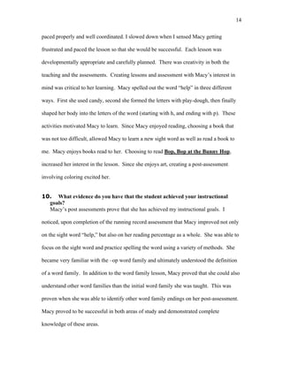 14

paced properly and well coordinated. I slowed down when I sensed Macy getting

frustrated and paced the lesson so that she would be successful. Each lesson was

developmentally appropriate and carefully planned. There was creativity in both the

teaching and the assessments. Creating lessons and assessment with Macy’s interest in

mind was critical to her learning. Macy spelled out the word “help” in three different

ways. First she used candy, second she formed the letters with play-dough, then finally

shaped her body into the letters of the word (starting with h, and ending with p). These

activities motivated Macy to learn. Since Macy enjoyed reading, choosing a book that

was not too difficult, allowed Macy to learn a new sight word as well as read a book to

me. Macy enjoys books read to her. Choosing to read Bop, Bop at the Bunny Hop,

increased her interest in the lesson. Since she enjoys art, creating a post-assessment

involving coloring excited her.


10. What evidence do you have that the student achieved your instructional
  goals?
  Macy’s post assessments prove that she has achieved my instructional goals. I

noticed, upon completion of the running record assessment that Macy improved not only

on the sight word “help,” but also on her reading percentage as a whole. She was able to

focus on the sight word and practice spelling the word using a variety of methods. She

became very familiar with the –op word family and ultimately understood the definition

of a word family. In addition to the word family lesson, Macy proved that she could also

understand other word families than the initial word family she was taught. This was

proven when she was able to identify other word family endings on her post-assessment.

Macy proved to be successful in both areas of study and demonstrated complete

knowledge of these areas.
 