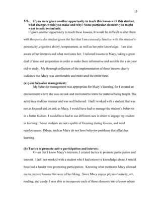 15


11. If you were given another opportunity to teach this lesson with this student,
  what changes would you make and why? Some particular elements you might
  want to address include:
  If given another opportunity to teach these lessons, It would be difficult to alter them

with this particular student given the fact that I am extremely familiar with this student’s

personality, cognitive ability, temperament, as well as her prior knowledge. I am also

aware of her interests and what motivates her. I tailored lessons to Macy, taking a great

deal of time and preparation in order to make them informative and suitable for a six year

old to study. My thorough reflection of the implementation of these lessons clearly

indicates that Macy was comfortable and motivated the entire time.

(a) your behavior management;
       My behavior management was appropriate for Macy’s learning, for I created an

environment where she was on task and motivated to learn the material being taught. She

acted in a studious manner and was well behaved. Had I worked with a student that was

not as focused and on task as Macy, I would have had to manage the student’s behavior

in a better fashion. I would have had to use different cues in order to engage my student

in learning. Some students are not capable of focusing during lessons, and need

reinforcement. Others, such as Macy do not have behavior problems that affect her

learning.


(b) Tactics to promote active participation and interest;
       Given that I know Macy’s interests, I created tactics to promote participation and

interest. Had I not worked with a student who I had extensive knowledge about, I would

have had a harder time promoting participation. Knowing what motivates Macy allowed

me to prepare lessons that were of her liking. Since Macy enjoys physical activity, art,

reading, and candy, I was able to incorporate each of these elements into a lesson where
 