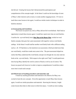 16

she thrived. Creating the lessons that I did promoted her participation and

comprehension of the concepts taught. In the future I could use the knowledge of some

of Macy’s other interests such as music, to create another engaging lesson. If I were to

teach these same lessons to her again, I would use similar creative techniques in order to

hold her attention


(c) lesson pacing and transitions;
        The lesson was paced very well, as Macy did not feel overwhelmed. Had I had an

opportunity to teach these lessons again, I would have spent more time on word families.

I read her the –op word family book, Bop, Bop at the Bunny Hop, worked on word

family concepts, then gave her a post-assessment with regard to various word family

endings. In the future I would read her another word family book with a different ending,

such as –ell. If I had done so, the transition to an assessment, which provided more than

one word family, would have made more sense to her. The post-assessment helped me

realize that Macy understood the word family concept even though she was only read one

book on the –op word family. With respect to the sight word “help” I would spend more

time having Macy identify the word in context of book as well as out of context. The

lesson was paced well, however in order to improve comprehension I would have taken

more time to teach each concept.


(d) Effectiveness of teaching procedures and materials; and
       I found my teaching procedures and materials to be effective for Macy was

excited to learn the new concepts. Given the opportunity to teach Macy these lessons

again, I would use similar procedures and materials. Knowing her interests, I might

create lessons that relate to other areas in which she enjoys. I would use more reading
 