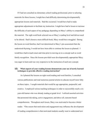 18

   If I had not consulted an elementary school reading professional, prior to selecting

materials for these lessons, I might have had difficulty determining developmentally

appropriate lessons and materials. Had this occurred, I would have had to make

appropriate adjustments to facilitate my instruction. I might have had to lessen or increase

the difficulty of each aspect of my pedagogy depending on Macy’s ability to comprehend

the material. The sight word book selected was at Macy’s reading level and did not need

to be altered. Had I chosen a more difficult book, Macy would have struggled. During

the lesson on word families, had I not determined in Macy’s pre-assessment that she

understood rhyming, I would not have been able to continue the lesson as planned. I

would have had to teach onset and rime prior to moving on to a concept such as word

family recognition. Since the lessons provided were developmentally appropriate Macy

was eager to learn and was very responsive to the instruction of each new concept.


13. What aspects of your reading lessons demonstrate your use of newly learned
  techniques to provide effective reading instruction?

       As I planned the lessons on sight word reading and word families, I consulted

   various publications and read numerous journal articles to educate myself more fully

   on these topics. I sought materials that would be age appropriate, purposeful, and

   creative. I employed various teaching techniques in order to successfully reach a six-

   year-old learner who was already reading at grade level. I utilized assorted activities

   that promoted risk-taking, active engagement, and above all, outcome based

   comprehension. Throughout each lesson, Macy was motivated to become a better

   reader. “One reason that motivation and engagement may influence the development

   of reading comprehension is that motivated students usually want to understand text
 