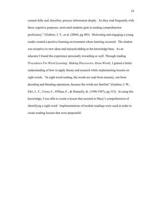 19

content fully and, therefore, process information deeply. As they read frequently with

these cognitive purposes, motivated students gain in reading comprehension

proficiency.” (Guthrie, J. T., et al. (2004), pg 403). Motivating and engaging a young

reader created a positive learning environment where learning occurred. The student

was receptive to new ideas and enjoyed adding to her knowledge base. As an

educator I found this experience personally rewarding as well. Through reading

Procedures For Word Learning: Making Discoveries About Words, I gained a better

understanding of how to apply theory and research while implementing lessons on

sight words. “In sight word reading, the words are read from memory, not from

decoding and blending operations, because the words are familiar” (Gaskins, I. W.,

Ehri, L. C., Cress, C., O'Hara, C., & Donnelly, K. (1996/1997), pg 315). In using this

knowledge, I was able to create a lesson that assisted in Macy’s comprehension of

identifying a sight word. Implementations of module readings were used in order to

create reading lessons that were purposeful.
 