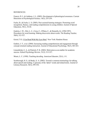 20

REFERENCES:

Francis, D. J., & Anthony, J. L. (2005). Development of phonological awareness. Current
Directions in Psychological Science, 14(5), 255-259.

Fuchs, D., & Fuchs, L. S. (2005). Peer assisted learning strategies: Promoting word
recognition, fluency, and reading comprehension in young children. Journal of Special
Education, 39(1), 34-44.

Gaskins, I. W., Ehri, L. C., Cress, C., O'Hara, C., & Donnelly, K. (1996/1997).
Procedures for word learning: Making discoveries about words. The Reading Teacher,
50(4), 312-327.

Geisel, T.G. I Can Read With My Eyes Shut! New York: Random House

Guthrie, J. T., et al. (2004). Increasing reading comprehension and engagement through
concept-oriented reading instruction. Journal of Educational Psychology, 96(3), 403-423.

Linnenbrink, E. A., & Pintrich, P. R. (2002). Motivation as an enabler for academic
success. School Psychology Review, 31(3), 313-327.

Moats, L. C. (1998). Teaching decoding. American Educator, 22(1), 1-9.

Scarborough, H. S., & Brady, S. A. (2002). Toward a common terminology for talking
about speech and reading: A glossary of the "phon" words and related terms. Journal of
Literacy Research, 34(3), 299-336.
 