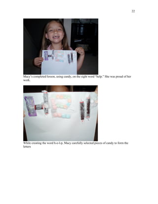 22




Macy’s completed lesson, using candy, on the sight word “help.” She was proud of her
work.




While creating the word h-e-l-p, Macy carefully selected pieces of candy to form the
letters
 