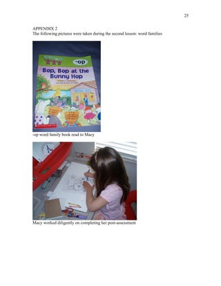 25

APPENDIX 2
The following pictures were taken during the second lesson: word families




-op word family book read to Macy




Macy worked diligently on completing her post-assessment
 