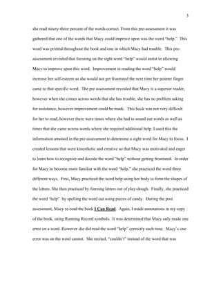 3

she read ninety-three percent of the words correct. From this pre-assessment it was

gathered that one of the words that Macy could improve upon was the word “help.” This

word was printed throughout the book and one in which Macy had trouble. This pre-

assessment revealed that focusing on the sight word “help” would assist in allowing

Macy to improve upon this word. Improvement in reading the word “help” would

increase her self-esteem as she would not get frustrated the next time her pointer finger

came to that specific word. The pre assessment revealed that Macy is a superior reader,

however when she comes across words that she has trouble, she has no problem asking

for assistance, however improvement could be made. This book was not very difficult

for her to read, however there were times where she had to sound out words as well as

times that she came across words where she required additional help. I used this the

information attained in the pre-assessment to determine a sight word for Macy to focus. I

created lessons that were kinesthetic and creative so that Macy was motivated and eager

to learn how to recognize and decode the word “help” without getting frustrated. In order

for Macy to become more familiar with the word “help,” she practiced the word three

different ways. First, Macy practiced the word help using her body to form the shapes of

the letters. She then practiced by forming letters out of play-dough. Finally, she practiced

the word ‘help” by spelling the word out using pieces of candy. During the post

assessment, Macy re-read the book I Can Read. Again, I made annotations in my copy

of the book, using Running Record symbols. It was determined that Macy only made one

error on a word. However she did read the word “help” correctly each time. Macy’s one

error was on the word cannot. She recited, “couldn’t” instead of the word that was
 