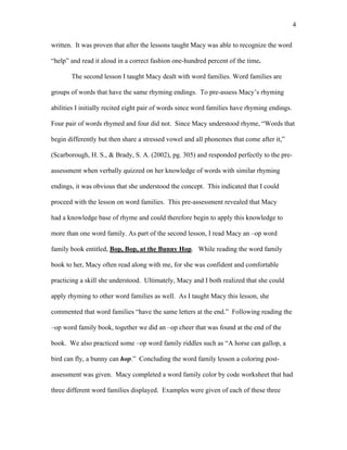 4

written. It was proven that after the lessons taught Macy was able to recognize the word

“help” and read it aloud in a correct fashion one-hundred percent of the time.

       The second lesson I taught Macy dealt with word families. Word families are

groups of words that have the same rhyming endings. To pre-assess Macy’s rhyming

abilities I initially recited eight pair of words since word families have rhyming endings.

Four pair of words rhymed and four did not. Since Macy understood rhyme, “Words that

begin differently but then share a stressed vowel and all phonemes that come after it,”

(Scarborough, H. S., & Brady, S. A. (2002), pg. 305) and responded perfectly to the pre-

assessment when verbally quizzed on her knowledge of words with similar rhyming

endings, it was obvious that she understood the concept. This indicated that I could

proceed with the lesson on word families. This pre-assessment revealed that Macy

had a knowledge base of rhyme and could therefore begin to apply this knowledge to

more than one word family. As part of the second lesson, I read Macy an –op word

family book entitled, Bop, Bop, at the Bunny Hop. While reading the word family

book to her, Macy often read along with me, for she was confident and comfortable

practicing a skill she understood. Ultimately, Macy and I both realized that she could

apply rhyming to other word families as well. As I taught Macy this lesson, she

commented that word families “have the same letters at the end.” Following reading the

–op word family book, together we did an –op cheer that was found at the end of the

book. We also practiced some –op word family riddles such as “A horse can gallop, a

bird can fly, a bunny can hop.” Concluding the word family lesson a coloring post-

assessment was given. Macy completed a word family color by code worksheet that had

three different word families displayed. Examples were given of each of these three
 