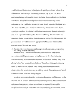 5

word families and the directions included using three different colors to indicate three

different word family endings. The endings given were –op, -ip, and –ell. Macy

demonstrated a clear understanding of word families as she colored each word family the

correct color. This post assessment proved to be successful for not only did she

understand the –op word family, however she could identify other word families as well.

This lesson helped her gain a more clear understanding of word families and rhyme.

After Macy completed the coloring word family post assessment, she made a list on her

own, of six –op words that belonged in the same word family. She initiated this post

assessment, for she was excited that she understood the concept. The pre-assessment and

post assessment on word families were appropriate for Macy’s and determined that

comprehension of this topic was superb.

4. How does the current classroom climate promote independence, cooperation,
   risk-taking, interest, and caring?
   In order to create a comfortable classroom climate promoting independence,

cooperation, risk-taking, interest, and caring, I chose to involve Macy in learning

activities involving the aforementioned necessities for successful learning. Macy loves

playing “school” and has a desk in her bedroom. The desk provided a perfect learning

center for our two lessons together. Macy already possessed inherent learning

characteristics. She is motivated, creative, and loves to read. Playing the game of school

was natural for her, as she was already engaged.

   In order to promote an independent environment, I suggested that Macy show me that

she could read on her own. After successfully completing this task, Macy completed her

assignments independently, without any assistance on my part. She asserted her

independence and ability to work on her own while completing pre assessments, lesson
 