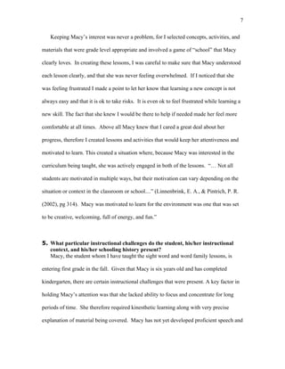 7

   Keeping Macy’s interest was never a problem, for I selected concepts, activities, and

materials that were grade level appropriate and involved a game of “school” that Macy

clearly loves. In creating these lessons, I was careful to make sure that Macy understood

each lesson clearly, and that she was never feeling overwhelmed. If I noticed that she

was feeling frustrated I made a point to let her know that learning a new concept is not

always easy and that it is ok to take risks. It is even ok to feel frustrated while learning a

new skill. The fact that she knew I would be there to help if needed made her feel more

comfortable at all times. Above all Macy knew that I cared a great deal about her

progress, therefore I created lessons and activities that would keep her attentiveness and

motivated to learn. This created a situation where, because Macy was interested in the

curriculum being taught, she was actively engaged in both of the lessons. “… Not all

students are motivated in multiple ways, but their motivation can vary depending on the

situation or context in the classroom or school....” (Linnenbrink, E. A., & Pintrich, P. R.

(2002), pg 314). Macy was motivated to learn for the environment was one that was set

to be creative, welcoming, full of energy, and fun.”



5. What particular instructional challenges do the student, his/her instructional
   context, and his/her schooling history present?
   Macy, the student whom I have taught the sight word and word family lessons, is

entering first grade in the fall. Given that Macy is six years old and has completed

kindergarten, there are certain instructional challenges that were present. A key factor in

holding Macy’s attention was that she lacked ability to focus and concentrate for long

periods of time. She therefore required kinesthetic learning along with very precise

explanation of material being covered. Macy has not yet developed proficient speech and
 