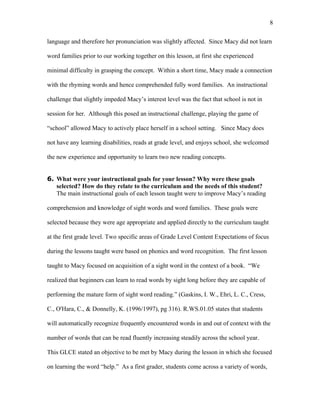 8

language and therefore her pronunciation was slightly affected. Since Macy did not learn

word families prior to our working together on this lesson, at first she experienced

minimal difficulty in grasping the concept. Within a short time, Macy made a connection

with the rhyming words and hence comprehended fully word families. An instructional

challenge that slightly impeded Macy’s interest level was the fact that school is not in

session for her. Although this posed an instructional challenge, playing the game of

“school” allowed Macy to actively place herself in a school setting. Since Macy does

not have any learning disabilities, reads at grade level, and enjoys school, she welcomed

the new experience and opportunity to learn two new reading concepts.


6. What were your instructional goals for your lesson? Why were these goals
   selected? How do they relate to the curriculum and the needs of this student?
   The main instructional goals of each lesson taught were to improve Macy’s reading

comprehension and knowledge of sight words and word families. These goals were

selected because they were age appropriate and applied directly to the curriculum taught

at the first grade level. Two specific areas of Grade Level Content Expectations of focus

during the lessons taught were based on phonics and word recognition. The first lesson

taught to Macy focused on acquisition of a sight word in the context of a book. “We

realized that beginners can learn to read words by sight long before they are capable of

performing the mature form of sight word reading.” (Gaskins, I. W., Ehri, L. C., Cress,

C., O'Hara, C., & Donnelly, K. (1996/1997), pg 316). R.WS.01.05 states that students

will automatically recognize frequently encountered words in and out of context with the

number of words that can be read fluently increasing steadily across the school year.

This GLCE stated an objective to be met by Macy during the lesson in which she focused

on learning the word “help.” As a first grader, students come across a variety of words,
 