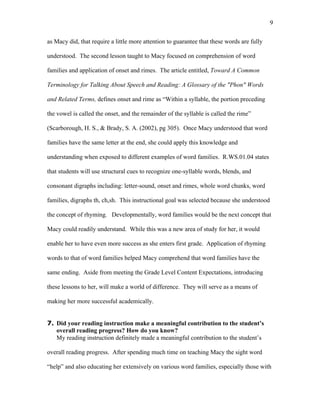 9

as Macy did, that require a little more attention to guarantee that these words are fully

understood. The second lesson taught to Macy focused on comprehension of word

families and application of onset and rimes. The article entitled, Toward A Common

Terminology for Talking About Speech and Reading: A Glossary of the "Phon" Words

and Related Terms, defines onset and rime as “Within a syllable, the portion preceding

the vowel is called the onset, and the remainder of the syllable is called the rime”

(Scarborough, H. S., & Brady, S. A. (2002), pg 305). Once Macy understood that word

families have the same letter at the end, she could apply this knowledge and

understanding when exposed to different examples of word families. R.WS.01.04 states

that students will use structural cues to recognize one-syllable words, blends, and

consonant digraphs including: letter-sound, onset and rimes, whole word chunks, word

families, digraphs th, ch,sh. This instructional goal was selected because she understood

the concept of rhyming. Developmentally, word families would be the next concept that

Macy could readily understand. While this was a new area of study for her, it would

enable her to have even more success as she enters first grade. Application of rhyming

words to that of word families helped Macy comprehend that word families have the

same ending. Aside from meeting the Grade Level Content Expectations, introducing

these lessons to her, will make a world of difference. They will serve as a means of

making her more successful academically.


7. Did your reading instruction make a meaningful contribution to the student’s
   overall reading progress? How do you know?
   My reading instruction definitely made a meaningful contribution to the student’s

overall reading progress. After spending much time on teaching Macy the sight word

“help” and also educating her extensively on various word families, especially those with
 