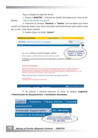 Faça a seleção da seguinte forma:
             1. Acesse o SIGETEC – Sistema de Gestão Tecnológica por meio do en-
 dereço:      http://sip.proinfo.mec.gov.br
             2. Preencha os campos “Usuário” e “Senha” com os dados que foram
 criados na Segunda Etapa e que foram enviados automaticamente pelo sistema para
 seu e-mail. (veja figura abaixo).
             3. Depois clique no botão “entrar”.




                                                                Preencha os campos
                                                               “usuário” e “Senha” e
                                                                 clique em “entrar”




             4. Ao acessar o sistema selecione no menu as opções: Logística-
 >Distribuição de Equipamentos ->Entidades Atendidas.




                                        selecione no menu: Logística,
                                       Distribuição de Equipamentos e
                                                Ent. Atendidas.



10    Adesão ao Proinfo utilizando o sistema - SIGETEC
 