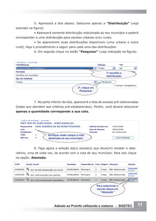 5. Aparecerá a tela abaixo. Selecione apenas a “Distribuição” (veja
exemplo na figura).
            • Aparecerá somente distribuição relacionada ao seu município e poderá
corresponder a uma distribuição para escolas urbanas e/ou rurais.
            • Se aparecerem duas distribuições disponíveis (uma urbana e outra
rural), faça o procedimento a seguir para cada uma das distribuições.
            6. Em seguida clique no botão “Pesquisar” (veja indicação na figura).




                                                                    1º escolha a
                                                                    distribuição



                                             2º. clique em
                                              Pesquisar



            7. Na parte inferior da tela, aparecerá a lista de escolas pré-selecionadas
(todas que atendem aos critérios pré-estabelecidos). Porém, você deverá selecionar
apenas a quantidade corresponde a sua cota.




                      Verifique neste campo a cota
                      destinada ao seu município.


            8. Faça agora a seleção da(s) escola(s) que deve(m) receber o labo-
ratório, uma de cada vez, de acordo com a cota de seu município. Para isso clique
na opção: Atestado.




                                                             Para selecionar a
                                                             escola clique em
                                                                “Atestado”




                          Adesão ao Proinfo utilizando o sistema - SIGETEC            11
 