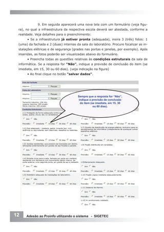 9. Em seguida aparecerá uma nova tela com um formulário (veja figu-
 ra), no qual a infraestrutura da respectiva escola deverá ser atestada, conforme a
 realidade. Veja detalhes para o preenchimento:
      • Se a infraestrutura já estiver pronta (adequada), insira 3 (três) fotos: 1
 (uma) da fachada e 2 (duas) internas da sala do laboratório. Procure focalizar as in-
 stalações elétricas e de segurança (grades nas portas e janelas, por exemplo). Após
 inseridas, as fotos poderão ser visualizadas abaixo do formulário.
      • Preencha todas as questões relativas às condições estruturais da sala de
 informática. Se a resposta for “Não”, indique a previsão de conclusão do item (se
 imediata, em 15, 30 ou 60 dias). (veja indicação na figura)
      • Ao final clique no botão “salvar dados”.




                                        Sempre que a resposta for “Não”,
                                        indique a previsão de conclusão
                                         do item (se imediata, em 15, 30
                                                   ou 60 dias).




12    Adesão ao Proinfo utilizando o sistema - SIGETEC
 