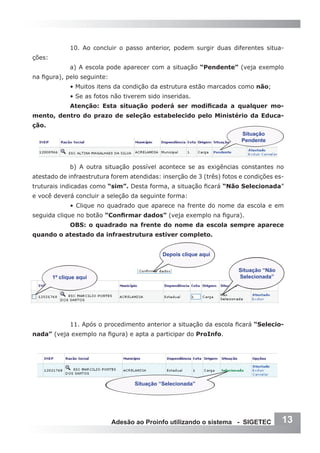 10. Ao concluir o passo anterior, podem surgir duas diferentes situa-
ções:
               a) A escola pode aparecer com a situação “Pendente” (veja exemplo
na figura), pelo seguinte:
               • Muitos itens da condição da estrutura estão marcados como não;
               • Se as fotos não tiverem sido inseridas.
               Atenção: Esta situação poderá ser modificada a qualquer mo-
mento, dentro do prazo de seleção estabelecido pelo Ministério da Educa-
ção.
                                                                       Situação
                                                                       Pendente



               b) A outra situação possível acontece se as exigências constantes no
atestado de infraestrutura forem atendidas: inserção de 3 (três) fotos e condições es-
truturais indicadas como “sim”. Desta forma, a situação ficará “Não Selecionada”
e você deverá concluir a seleção da seguinte forma:
               • Clique no quadrado que aparece na frente do nome da escola e em
seguida clique no botão “Confirmar dados” (veja exemplo na figura).
               OBS: o quadrado na frente do nome da escola sempre aparece
quando o atestado da infraestrutura estiver completo.


                                              Depois clique aqui

                                                                      Situação “Não
        1º clique aqui                                                Selecionada”




               11. Após o procedimento anterior a situação da escola ficará “Selecio-
nada” (veja exemplo na figura) e apta a participar do ProInfo.




                                    Situação “Selecionada”




                             Adesão ao Proinfo utilizando o sistema - SIGETEC         13
 