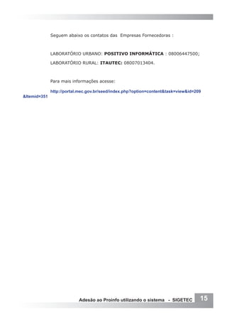Seguem abaixo os contatos das Empresas Fornecedoras :



              LABORATÓRIO URBANO: POSITIVO INFORMÁTICA : 08006447500;

              LABORATÓRIO RURAL: ITAUTEC: 08007013404.



              Para mais informações acesse:

              http://portal.mec.gov.br/seed/index.php?option=content&task=view&id=209
&Itemid=351




                           Adesão ao Proinfo utilizando o sistema - SIGETEC         15
 