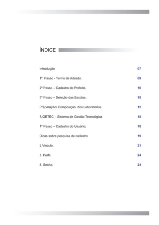 ÍNDICE


Introdução                                 07


1º Passo - Termo de Adesão.                09


2º Passo – Cadastro do Prefeito.           10


3º Passo – Seleção das Escolas.            18


Preparação/ Composição dos Laboratórios.   12


SIGETEC – Sistema de Gestão Tecnológica    18


1º Passo – Cadastro do Usuário;            18


Dicas sobre pesquisa de cadastro           19


2.Vinculo.                                 21


3. Perfil.                                 24


4. Senha;                                  24
 