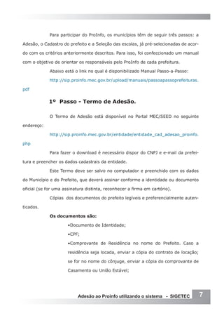 Para participar do ProInfo, os municípios têm de seguir três passos: a

Adesão, o Cadastro do prefeito e a Seleção das escolas, já pré-selecionadas de acor-

do com os critérios anteriormente descritos. Para isso, foi confeccionado um manual

com o objetivo de orientar os responsáveis pelo ProInfo de cada prefeitura.

             Abaixo está o link no qual é disponibilizado Manual Passo-a-Passo:

             http://sip.proinfo.mec.gov.br/upload/manuais/passoapassoprefeituras.

pdf


            1º Passo - Termo de Adesão.

             O Termo de Adesão está disponível no Portal MEC/SEED no seguinte

endereço:

             http://sip.proinfo.mec.gov.br/entidade/entidade_cad_adesao_proinfo.

php

             Para fazer o download é necessário dispor do CNPJ e e-mail da prefei-

tura e preencher os dados cadastrais da entidade.

             Este Termo deve ser salvo no computador e preenchido com os dados

do Município e do Prefeito, que deverá assinar conforme a identidade ou documento

oficial (se for uma assinatura distinta, reconhecer a firma em cartório).

             Cópias dos documentos do prefeito legíveis e preferencialmente auten-

ticados.

             Os documentos são:

                      •Documento de Identidade;

                      •CPF;

                      •Comprovante de Residência no nome do Prefeito. Caso a

                      residência seja locada, enviar a cópia do contrato de locação;

                      se for no nome do cônjuge, enviar a cópia do comprovante de

                      Casamento ou União Estável;




                           Adesão ao Proinfo utilizando o sistema - SIGETEC            7
 