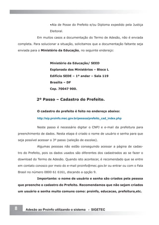 •Ata de Posse do Prefeito e/ou Diploma expedido pela Justiça

                         Eleitoral.

                 Em muitos casos a documentação do Termo de Adesão, não é enviada

    completa. Para solucionar a situação, solicitamos que a documentação faltante seja

    enviada para o Ministério da Educação, no seguinte endereço:



                         Ministério da Educação/ SEED

                         Esplanada dos Ministérios – Bloco L

                         Edifício SEDE – 1º andar – Sala 119

                         Brasília – DF

                         Cep. 70047 900.


                2º Passo – Cadastro do Prefeito.


                 O cadastro do prefeito é feito no endereço abaixo:

                 http://sip.proinfo.mec.gov.br/pessoa/prefeito_cad_index.php


                 Neste passo é necessário digitar o CNPJ e e-mail da prefeitura para

    preenchimento de dados. Nesta etapa é criado o nome de usuário e senha para que

    seja possível acessar o 3º passo (seleção de escolas).

                 Algumas pessoas não estão conseguindo acessar a página de cadas-

    tro do Prefeito, pois os dados usados são diferentes dos cadastrados ao se fazer o

    download do Termo de Adesão. Quando isto acontecer, é recomendado que se entre

    em contato conosco por meio do e-mail proinfo@mec.gov.br ou entrar ou com o Fala

    Brasil no número 0800 61 6161, discando a opção 9.

                 Importante: o nome de usuário e senha são criados pela pessoa

    que preenche o cadastro do Prefeito. Recomendamos que não sejam criados

    um usuário e senha muito comuns como: proinfo, educacao, prefeitura,etc.




8        Adesão ao Proinfo utilizando o sistema - SIGETEC
 