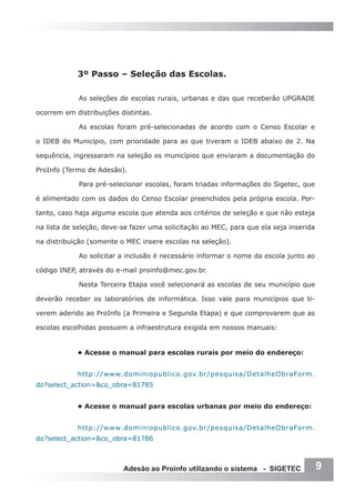 3º Passo – Seleção das Escolas.

             As seleções de escolas rurais, urbanas e das que receberão UPGRADE

ocorrem em distribuições distintas.

             As escolas foram pré-selecionadas de acordo com o Censo Escolar e

o IDEB do Município, com prioridade para as que tiveram o IDEB abaixo de 2. Na

sequência, ingressaram na seleção os municípios que enviaram a documentação do

ProInfo (Termo de Adesão).

             Para pré-selecionar escolas, foram triadas informações do Sigetec, que

é alimentado com os dados do Censo Escolar preenchidos pela própria escola. Por-

tanto, caso haja alguma escola que atenda aos critérios de seleção e que não esteja

na lista de seleção, deve-se fazer uma solicitação ao MEC, para que ela seja inserida

na distribuição (somente o MEC insere escolas na seleção).

             Ao solicitar a inclusão é necessário informar o nome da escola junto ao

código INEP, através do e-mail proinfo@mec.gov.br.

             Nesta Terceira Etapa você selecionará as escolas de seu município que

deverão receber os laboratórios de informática. Isso vale para municípios que ti-

verem aderido ao ProInfo (a Primeira e Segunda Etapa) e que comprovarem que as

escolas escolhidas possuem a infraestrutura exigida em nossos manuais:


            • Acesse o manual para escolas rurais por meio do endereço:


            http://www.dominiopublico.gov.br/pesquisa/DetalheObraForm.
do?select_action=&co_obra=81785


            • Acesse o manual para escolas urbanas por meio do endereço:


            http://www.dominiopublico.gov.br/pesquisa/DetalheObraForm.
do?select_action=&co_obra=81786



                          Adesão ao Proinfo utilizando o sistema - SIGETEC              9
 