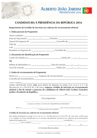 CANDIDATURA À PRESIDÊNCIA DA REPÚBLICA 2016
Requerimento de Certidão de inscrição nos cadernos de recenseamento eleitoral
1. Dados pessoais do Proponente
Nome completo: _________________________________________________________________
Data de Nascimento: ______/______/_________ Profissão: ______________________________
Natural da freguesia de: ___________________________Concelho de:____________________
Filho de ________________________________________________________________________
e de ___________________________________________________________________________
Residente na freguesia de: _______________________ Concelho de:______________________
2. Documento de identificação do Proponente
Cartão de Cidadão n.o _________________________________ Válido até: ____/____/________
Ou
Bilhete de Identidade n.o ____________________ Data de emissão:______/______/_________
Local de emissão: ________________________________ Válido até: ______/______/_________
3. Dados de recenseamento do Proponente
Eleitor n.o: ____________________ Freguesia de recenseamento: ________________________
Concelho de recenseamento:_______________________________________________________
(nome completo)___________________________________________________________________,
melhor identificado acima, vem, para efeitos do disposto no artigo 15.o, n.os 4, 6 e 7 do
Decreto-Lei n.o 319-A/76 de 3 de maio, requerer certidão de inscrição no recenseamento
eleitoral a fim de instruir o processo de candidatura de Alberto João Cardoso Gonçalves
Jardim a Presidente da República.
___________________, ______de____________de_______
O(a) proponente
…………………………………………………………………
(assinatura conforme ao Cartão de Cidadão/Bilhete de Identidade*)
BI/CC Nº__________________ *_____/_____/________ * ___________________ (data e local de emissão caso seja BI)
*a preencher pela mão do signatário
Certidão de inscrição nos cadernos de recenseamento eleitoral
Para efeitos do disposto no artigo 15.o, n.os 4, 6 e 7, do Decreto-Lei n.o 319-A/76, de 3 de maio, certifico que
o (a) cidadão (ã) acima identificado (a) se encontra devidamente inscrito(a) nos cadernos de recenseamento
eleitoral da freguesia de _____________________________________________, concelho de __________________
_____________, com o número ___________.
___________________, ______de____________de_______
A Comissão Recenseadora
…………………………………………………………………
(assinatura e selo branco ou carimbo)
 