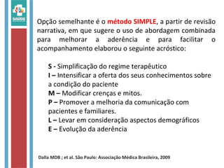 Opção semelhante é o método SIMPLE, a partir de revisão
narrativa, em que sugere o uso de abordagem combinada
para melhorar a aderência e para facilitar o
acompanhamento elaborou o seguinte acróstico:
S - Simplificação do regime terapêutico
I – Intensificar a oferta dos seus conhecimentos sobre
a condição do paciente
M – Modificar crenças e mitos.
P – Promover a melhoria da comunicação com
pacientes e familiares.
L – Levar em consideração aspectos demográficos
E – Evolução da aderência
Dalla MDB ; et al. São Paulo: Associação Médica Brasileira, 2009
 