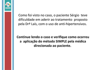 Como foi visto no caso, o paciente Sérgio teve
dificuldade em aderir ao tratamento proposto
pela Drª Laís, com o uso de anti-hipertensivos.
Continue lendo o caso e verifique como ocorreu
a aplicação do método SIMPLE pela médica
direcionada ao paciente.
 
