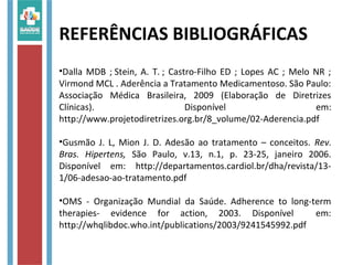 REFERÊNCIAS BIBLIOGRÁFICAS
•Dalla MDB ; Stein, A. T. ; Castro-Filho ED ; Lopes AC ; Melo NR ;
Virmond MCL . Aderência a Tratamento Medicamentoso. São Paulo:
Associação Médica Brasileira, 2009 (Elaboração de Diretrizes
Clínicas). Disponível em:
http://www.projetodiretrizes.org.br/8_volume/02-Aderencia.pdf
•Gusmão J. L, Mion J. D. Adesão ao tratamento – conceitos. Rev.
Bras. Hipertens, São Paulo, v.13, n.1, p. 23-25, janeiro 2006.
Disponível em: http://departamentos.cardiol.br/dha/revista/13-
1/06-adesao-ao-tratamento.pdf
•OMS - Organização Mundial da Saúde. Adherence to long-term
therapies- evidence for action, 2003. Disponível em:
http://whqlibdoc.who.int/publications/2003/9241545992.pdf
 