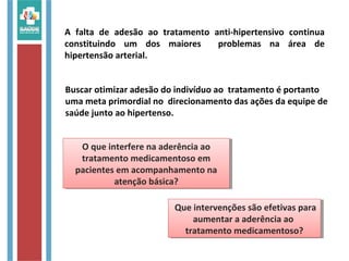 O que interfere na aderência ao
tratamento medicamentoso em
pacientes em acompanhamento na
atenção básica?
O que interfere na aderência ao
tratamento medicamentoso em
pacientes em acompanhamento na
atenção básica?
A falta de adesão ao tratamento anti-hipertensivo continua
constituindo um dos maiores problemas na área de
hipertensão arterial.
Buscar otimizar adesão do indivíduo ao tratamento é portanto
uma meta primordial no direcionamento das ações da equipe de
saúde junto ao hipertenso.
Que intervenções são efetivas para
aumentar a aderência ao
tratamento medicamentoso?
Que intervenções são efetivas para
aumentar a aderência ao
tratamento medicamentoso?
 