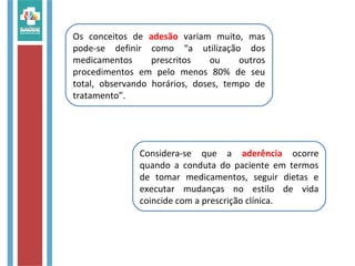 Considera-se que a aderência ocorre
quando a conduta do paciente em termos
de tomar medicamentos, seguir dietas e
executar mudanças no estilo de vida
coincide com a prescrição clínica.
Os conceitos de adesão variam muito, mas
pode-se definir como “a utilização dos
medicamentos prescritos ou outros
procedimentos em pelo menos 80% de seu
total, observando horários, doses, tempo de
tratamento”.
 