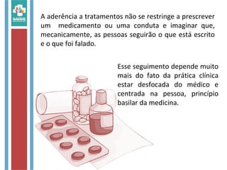 A aderência a tratamentos não se restringe a prescrever
um medicamento ou uma conduta e imaginar que,
mecanicamente, as pessoas seguirão o que está escrito
e o que foi falado.
Esse seguimento depende muito
mais do fato da prática clínica
estar desfocada do médico e
centrada na pessoa, princípio
basilar da medicina.
 