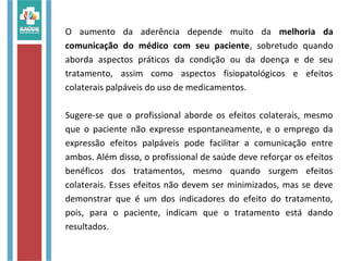 O aumento da aderência depende muito da melhoria da
comunicação do médico com seu paciente, sobretudo quando
aborda aspectos práticos da condição ou da doença e de seu
tratamento, assim como aspectos fisiopatológicos e efeitos
colaterais palpáveis do uso de medicamentos.
Sugere-se que o profissional aborde os efeitos colaterais, mesmo
que o paciente não expresse espontaneamente, e o emprego da
expressão efeitos palpáveis pode facilitar a comunicação entre
ambos. Além disso, o profissional de saúde deve reforçar os efeitos
benéficos dos tratamentos, mesmo quando surgem efeitos
colaterais. Esses efeitos não devem ser minimizados, mas se deve
demonstrar que é um dos indicadores do efeito do tratamento,
pois, para o paciente, indicam que o tratamento está dando
resultados.
 