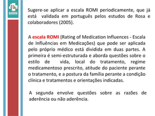Sugere-se aplicar a escala ROMI periodicamente, que já
está validada em português pelos estudos de Rosa e
colaboradores (2005).
A escala ROMI (Rating of Medication Influences - Escala
de Influências em Medicações) que pode ser aplicada
pelo próprio médico está dividida em duas partes. A
primeira é semi-estruturada e aborda questões sobre o
estilo de vida, local do tratamento, regime
medicamentoso prescrito, atitude do paciente perante
o tratamento, e a postura da família perante a condição
clínica e tratamentos e orientações indicadas.
A segunda envolve questões sobre as razões de
aderência ou não aderência.
 