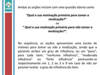 Ambas as seções iniciam com uma questão aberta como
“Qual a sua motivação primária para tomar a
medicação?“
ou
“ Qual a sua motivação primária para não tomar a
medicação?”.
Na seqüência, as seções apresentam uma escala de
motivos para tomar ou não a medicação, sendo que o
paciente atribui um grau de influência, ou um “peso”,
para cada item; “nenhuma influência”, “moderada
influência” ou “forte influência” pontuando-se
respectivamente em 1, 2 ou 3 e 9 em caso de não ser
possível avaliar o grau de influência do item.
 