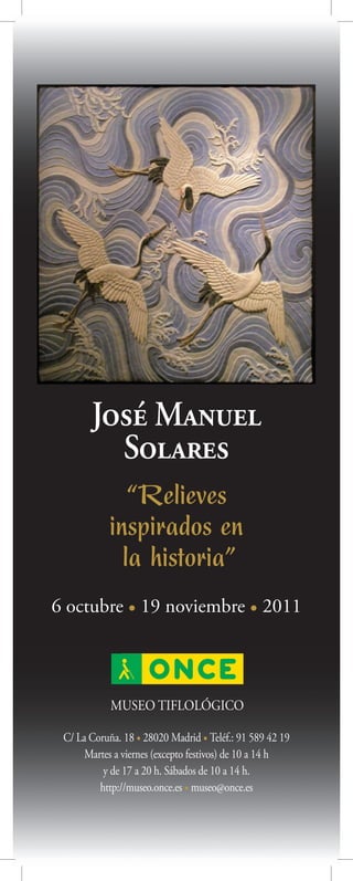 José Manuel
         Solares
               “Relieves
            inspirados en
              la historia”
6 octubre • 19 noviembre • 2011



            MUSEO TIFLOLÓGICO

 C/ La Coruña. 18 • 28020 Madrid • Teléf.: 91 589 42 19
      Martes a viernes (excepto festivos) de 10 a 14 h
          y de 17 a 20 h. Sábados de 10 a 14 h.
         http://museo.once.es • museo@once.es
 
