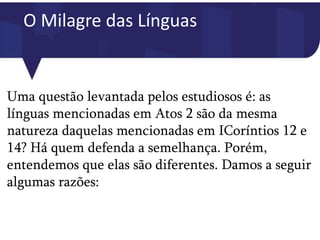 O Milagre das Línguas
Uma questão levantada pelos estudiosos é: as
línguas mencionadas em Atos 2 são da mesma
natureza daquelas mencionadas em ICoríntios 12 e
14? Há quem defenda a semelhança. Porém,
entendemos que elas são diferentes. Damos a seguir
algumas razões:
 