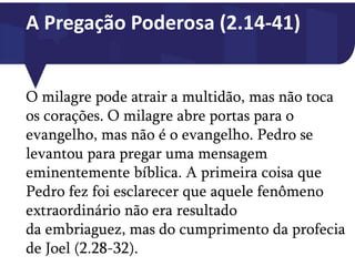 A Pregação Poderosa (2.14-41)
O milagre pode atrair a multidão, mas não toca
os corações. O milagre abre portas para o
evangelho, mas não é o evangelho. Pedro se
levantou para pregar uma mensagem
eminentemente bíblica. A primeira coisa que
Pedro fez foi esclarecer que aquele fenômeno
extraordinário não era resultado
da embriaguez, mas do cumprimento da profecia
de Joel (2.28-32).
 