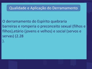 O derramamento do Espírito quebraria
barreiras e romperia o preconceito sexual (filhos e
filhos),etário (jovens e velhos) e social (servos e
servas) (2.28
).
Qualidade e Aplicação do Derramamento
 