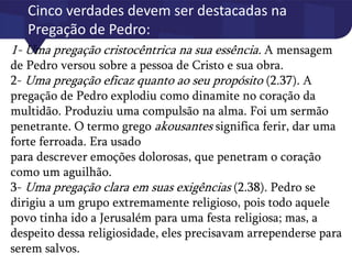 Cinco verdades devem ser destacadas na
Pregação de Pedro:
1- Uma pregação cristocêntrica na sua essência. A mensagem
de Pedro versou sobre a pessoa de Cristo e sua obra.
2- Uma pregação eficaz quanto ao seu propósito (2.37). A
pregação de Pedro explodiu como dinamite no coração da
multidão. Produziu uma compulsão na alma. Foi um sermão
penetrante. O termo grego akousantes significa ferir, dar uma
forte ferroada. Era usado
para descrever emoções dolorosas, que penetram o coração
como um aguilhão.
3- Uma pregação clara em suas exigências (2.38). Pedro se
dirigiu a um grupo extremamente religioso, pois todo aquele
povo tinha ido a Jerusalém para uma festa religiosa; mas, a
despeito dessa religiosidade, eles precisavam arrependerse para
serem salvos.
 