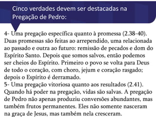 Cinco verdades devem ser destacadas na
Pregação de Pedro:
4- Uma pregação específica quanto à promessa (2.38-40).
Duas promessas são feitas ao arrependido, uma relacionada
ao passado e outra ao futuro: remissão de pecados e dom do
Espírito Santo. Depois que somos salvos, então podemos
ser cheios do Espírito. Primeiro o povo se volta para Deus
de todo o coração, com choro, jejum e coração rasgado;
depois o Espírito é derramado.
5- Uma pregação vitoriosa quanto aos resultados (2.41).
Quando há poder na pregação, vidas são salvas. A pregação
de Pedro não apenas produziu conversões abundantes, mas
também frutos permanentes. Eles não somente nasceram
na graça de Jesus, mas também nela cresceram.
 