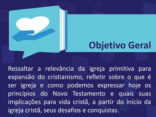 Ressaltar a relevância da igreja primitiva para
expansão do cristianismo, refletir sobre o que é
ser igreja e como podemos expressar hoje os
princípios do Novo Testamento e quais suas
implicações para vida cristã, a partir do início da
igreja cristã, seus desafios e conquistas.
Objetivo Geral
 