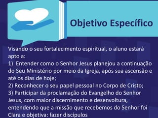 Visando o seu fortalecimento espiritual, o aluno estará
apto a:
1) Entender como o Senhor Jesus planejou a continuação
do Seu Ministério por meio da Igreja, após sua ascensão e
até os dias de hoje;
2) Reconhecer o seu papel pessoal no Corpo de Cristo;
3) Participar da proclamação do Evangelho do Senhor
Jesus, com maior discernimento e desenvoltura,
entendendo que a missão que recebemos do Senhor foi
Clara e objetiva: fazer discípulos
Objetivo Específico
 
