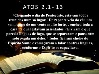 Professor Datas Conteúdo Programático
01/08 AULA INAUGURAL
08/08 Aula 1 – Introdução e panorama do livro de Atos
15/08
Aula 2 - A ascensão de Cristo e a vinda do Espírito Santo - Atos 1.
1 – 2
22/08 Aula 3 – A igreja em Jerusalém – Atos 3 – 6
29/08
Aula 4 – A perseguição e a expansão da igreja – Judéia e
Samaria – Atos 7 – 8
05/09
Aula 5 – de Saulo a Paulo – Como Deus chama e prepara seus
líderes – Atos 9
12/09 Revisão: Implicações e aplicações dos primeiros capítulos
19/09 Aula 6 - A missão entre os Gentios e a primeira Viagem
Missionária. At 10, 11 ,13, 14 e 15. 1 - 35
26/09 Aula 7 – A segunda Viagem Missionária - novos obreiros para
uma mesma Missão. At 15. 36 a 18. 23
03/10 Aula 8 - A terceira Viagem - um compromisso até a morte. At 18.
24 a 28. 31
10/10 Aula 9 – Revisão de todo livro
1 Chegando o dia de Pentecoste, estavam todos
reunidos num só lugar. 2 De repente veio do céu um
som, como de um vento muito forte, e encheu toda a
casa na qual estavam assentados. 3 E viram o que
parecia línguas de fogo, que se separaram e pousaram
sobre cada um deles. 4 Todos ficaram cheios do
Espírito Santo e começaram a falar noutras línguas,
conforme o Espírito os capacitava.
ATOS 2 .1 - 13
 