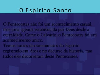 O Espírito S a nto
O Pentecostes não foi um acontecimento casual,
mas uma agenda estabelecida por Deus desde a
eternidade. Como o Calvário, o Pentecostes foi um
acontecimento único.
Temos outros derramamentos do Espírito
registrado em Atos e no decurso da história, mas
todos eles decorreram deste Pentecostes.
 