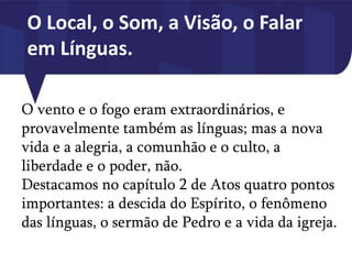 O Local, o Som, a Visão, o Falar
em Línguas.
O vento e o fogo eram extraordinários, e
provavelmente também as línguas; mas a nova
vida e a alegria, a comunhão e o culto, a
liberdade e o poder, não.
Destacamos no capítulo 2 de Atos quatro pontos
importantes: a descida do Espírito, o fenômeno
das línguas, o sermão de Pedro e a vida da igreja.
 