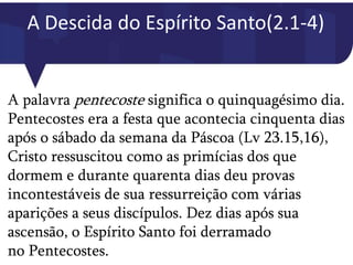 A Descida do Espírito Santo(2.1-4)
A palavra pentecoste significa o quinquagésimo dia.
Pentecostes era a festa que acontecia cinquenta dias
após o sábado da semana da Páscoa (Lv 23.15,16),
Cristo ressuscitou como as primícias dos que
dormem e durante quarenta dias deu provas
incontestáveis de sua ressurreição com várias
aparições a seus discípulos. Dez dias após sua
ascensão, o Espírito Santo foi derramado
no Pentecostes.
 