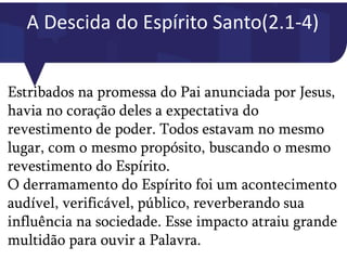 A Descida do Espírito Santo(2.1-4)
Estribados na promessa do Pai anunciada por Jesus,
havia no coração deles a expectativa do
revestimento de poder. Todos estavam no mesmo
lugar, com o mesmo propósito, buscando o mesmo
revestimento do Espírito.
O derramamento do Espírito foi um acontecimento
audível, verificável, público, reverberando sua
influência na sociedade. Esse impacto atraiu grande
multidão para ouvir a Palavra.
 