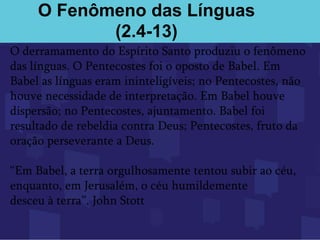 O Fenômeno das Línguas
(2.4-13)
O derramamento do Espírito Santo produziu o fenômeno
das línguas. O Pentecostes foi o oposto de Babel. Em
Babel as línguas eram ininteligíveis; no Pentecostes, não
houve necessidade de interpretação. Em Babel houve
dispersão; no Pentecostes, ajuntamento. Babel foi
resultado de rebeldia contra Deus; Pentecostes, fruto da
oração perseverante a Deus.
“Em Babel, a terra orgulhosamente tentou subir ao céu,
enquanto, em Jerusalém, o céu humildemente
desceu à terra”. John Stott
 