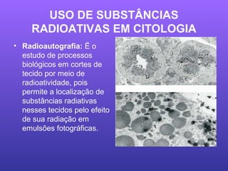 USO DE SUBSTÂNCIAS
RADIOATIVAS EM CITOLOGIA
• Radioautografia: Ë o
estudo de processos
biológicos em cortes de
tecido por meio de
radioatividade, pois
permite a localização de
substâncias radiativas
nesses tecidos pelo efeito
de sua radiação em
emulsões fotográficas.
 